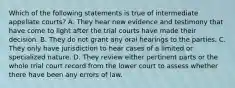 Which of the following statements is true of intermediate appellate courts? A. They hear new evidence and testimony that have come to light after the trial courts have made their decision. B. They do not grant any oral hearings to the parties. C. They only have jurisdiction to hear cases of a limited or specialized nature. D. They review either pertinent parts or the whole trial court record from the lower court to assess whether there have been any errors of law.