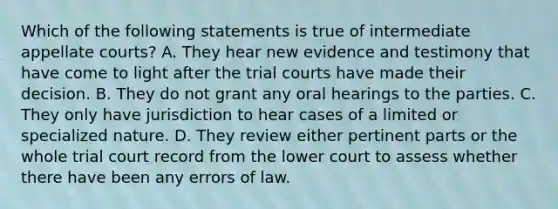 Which of the following statements is true of intermediate appellate courts? A. They hear new evidence and testimony that have come to light after the trial courts have made their decision. B. They do not grant any oral hearings to the parties. C. They only have jurisdiction to hear cases of a limited or specialized nature. D. They review either pertinent parts or the whole trial court record from the lower court to assess whether there have been any errors of law.