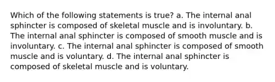 Which of the following statements is true? a. The internal anal sphincter is composed of skeletal muscle and is involuntary. b. The internal anal sphincter is composed of smooth muscle and is involuntary. c. The internal anal sphincter is composed of smooth muscle and is voluntary. d. The internal anal sphincter is composed of skeletal muscle and is voluntary.