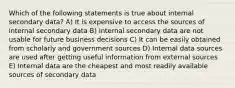 Which of the following statements is true about internal secondary data? A) It is expensive to access the sources of internal secondary data B) Internal secondary data are not usable for future business decisions C) It can be easily obtained from scholarly and government sources D) Internal data sources are used after getting useful information from external sources E) Internal data are the cheapest and most readily available sources of secondary data