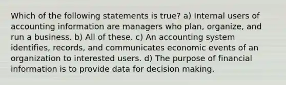 Which of the following statements is true? a) Internal users of accounting information are managers who plan, organize, and run a business. b) All of these. c) An accounting system identifies, records, and communicates economic events of an organization to interested users. d) The purpose of financial information is to provide data for decision making.