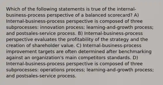 Which of the following statements is true of the internal-business-process perspective of a balanced scorecard? A) Internal-business-process perspective is composed of three subprocesses: innovation process; learning-and-growth process; and postsales-service process. B) Internal-business-process perspective evaluates the profitability of the strategy and the creation of shareholder value. C) Internal-business-process improvement targets are often determined after benchmarking against an organization's main competitors standards. D) Internal-business-process perspective is composed of three subprocesses: operations process; learning-and-growth process; and postsales-service process.