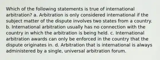 Which of the following statements is true of international arbitration? a. Arbitration is only considered international if the subject matter of the dispute involves two states from a country. b. International arbitration usually has no connection with the country in which the arbitration is being held. c. International arbitration awards can only be enforced in the country that the dispute originates in. d. Arbitration that is international is always administered by a single, universal arbitration forum.