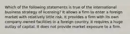 Which of the following statements is true of the international business strategy of licensing? It allows a firm to enter a foreign market with relatively little risk. It provides a firm with its own company-owned facilities in a foreign country. It requires a huge outlay of capital. It does not provide market exposure to a firm.