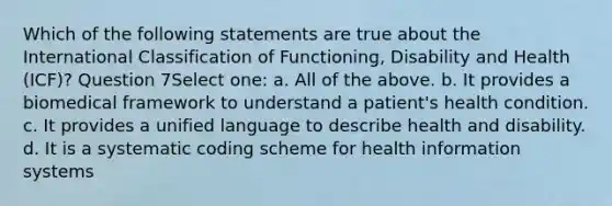 Which of the following statements are true about the International Classification of Functioning, Disability and Health (ICF)? Question 7Select one: a. All of the above. b. It provides a biomedical framework to understand a patient's health condition. c. It provides a unified language to describe health and disability. d. It is a systematic coding scheme for health information systems