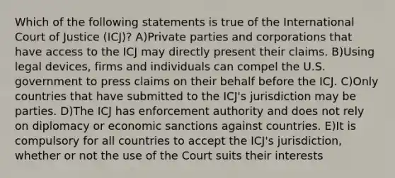 Which of the following statements is true of the International Court of Justice (ICJ)? A)Private parties and corporations that have access to the ICJ may directly present their claims. B)Using legal devices, firms and individuals can compel the U.S. government to press claims on their behalf before the ICJ. C)Only countries that have submitted to the ICJ's jurisdiction may be parties. D)The ICJ has enforcement authority and does not rely on diplomacy or economic sanctions against countries. E)It is compulsory for all countries to accept the ICJ's jurisdiction, whether or not the use of the Court suits their interests