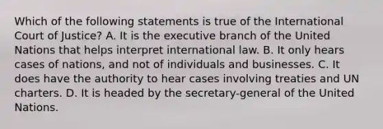 Which of the following statements is true of the International Court of Justice? A. It is the executive branch of the United Nations that helps interpret international law. B. It only hears cases of nations, and not of individuals and businesses. C. It does have the authority to hear cases involving treaties and UN charters. D. It is headed by the secretary-general of the United Nations.