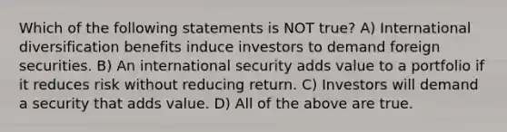 Which of the following statements is NOT true? A) International diversification benefits induce investors to demand foreign securities. B) An international security adds value to a portfolio if it reduces risk without reducing return. C) Investors will demand a security that adds value. D) All of the above are true.