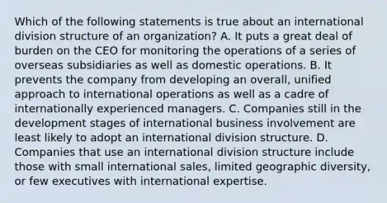 Which of the following statements is true about an international division structure of an organization? A. It puts a great deal of burden on the CEO for monitoring the operations of a series of overseas subsidiaries as well as domestic operations. B. It prevents the company from developing an overall, unified approach to international operations as well as a cadre of internationally experienced managers. C. Companies still in the development stages of international business involvement are least likely to adopt an international division structure. D. Companies that use an international division structure include those with small international sales, limited geographic diversity, or few executives with international expertise.