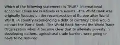 Which of the following statements is TRUE? -International economic crises are relatively rare events. -The World Bank was originally focused on the reconstruction of Europe after World War II. -A country experiencing a debt or currency crisis would contact the World Bank. -The World Bank formed the World Trade Organization when it became clear that to alleviate poverty in developing nations, agricultural trade barriers were going to have to be reduced.