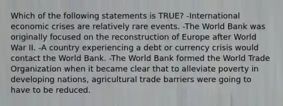 Which of the following statements is TRUE? -International economic crises are relatively rare events. -The World Bank was originally focused on the reconstruction of Europe after World War II. -A country experiencing a debt or currency crisis would contact the World Bank. -The World Bank formed the World Trade Organization when it became clear that to alleviate poverty in developing nations, agricultural trade barriers were going to have to be reduced.