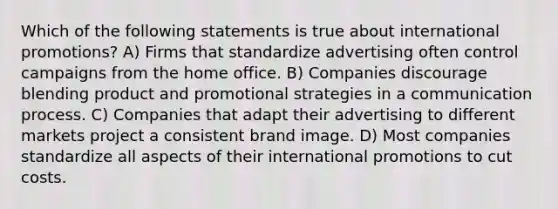 Which of the following statements is true about international promotions? A) Firms that standardize advertising often control campaigns from the home office. B) Companies discourage blending product and promotional strategies in a communication process. C) Companies that adapt their advertising to different markets project a consistent brand image. D) Most companies standardize all aspects of their international promotions to cut costs.