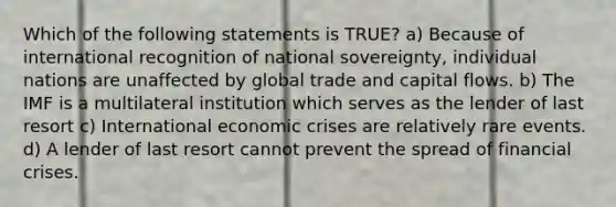 Which of the following statements is TRUE? a) Because of international recognition of national sovereignty, individual nations are unaffected by global trade and capital flows. b) The IMF is a multilateral institution which serves as the lender of last resort c) International economic crises are relatively rare events. d) A lender of last resort cannot prevent the spread of financial crises.