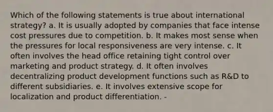 Which of the following statements is true about international strategy? a. It is usually adopted by companies that face intense cost pressures due to competition. b. It makes most sense when the pressures for local responsiveness are very intense. c. It often involves the head office retaining tight control over marketing and product strategy. d. It often involves decentralizing product development functions such as R&D to different subsidiaries. e. It involves extensive scope for localization and product differentiation. -