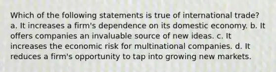 Which of the following statements is true of international trade? a. It increases a firm's dependence on its domestic economy. b. It offers companies an invaluable source of new ideas. c. It increases the economic risk for multinational companies. d. It reduces a firm's opportunity to tap into growing new markets.