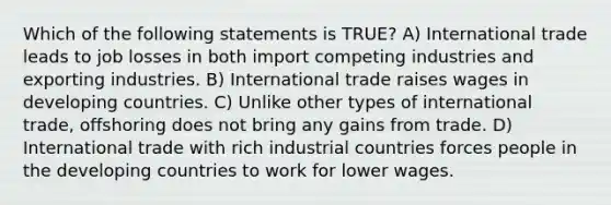 Which of the following statements is TRUE? A) International trade leads to job losses in both import competing industries and exporting industries. B) International trade raises wages in developing countries. C) Unlike other types of international trade, offshoring does not bring any gains from trade. D) International trade with rich industrial countries forces people in the developing countries to work for lower wages.