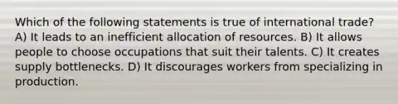 Which of the following statements is true of international trade? A) It leads to an inefficient allocation of resources. B) It allows people to choose occupations that suit their talents. C) It creates supply bottlenecks. D) It discourages workers from specializing in production.