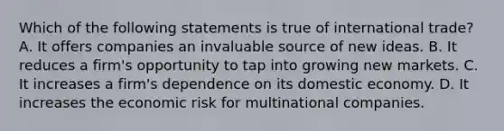 Which of the following statements is true of international trade? A. It offers companies an invaluable source of new ideas. B. It reduces a firm's opportunity to tap into growing new markets. C. It increases a firm's dependence on its domestic economy. D. It increases the economic risk for multinational companies.