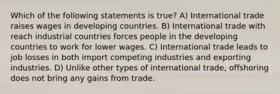 Which of the following statements is true? A) International trade raises wages in developing countries. B) International trade with reach industrial countries forces people in the developing countries to work for lower wages. C) International trade leads to job losses in both import competing industries and exporting industries. D) Unlike other types of international trade, offshoring does not bring any gains from trade.