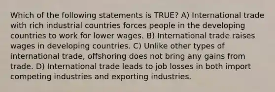 Which of the following statements is TRUE? A) International trade with rich industrial countries forces people in the developing countries to work for lower wages. B) International trade raises wages in developing countries. C) Unlike other types of international trade, offshoring does not bring any gains from trade. D) International trade leads to job losses in both import competing industries and exporting industries.