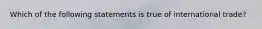 Which of the following statements is true of international trade?