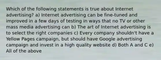 Which of the following statements is true about Internet advertising? a) Internet advertising can be fine-tuned and improved in a few days of testing in ways that no TV or other mass media advertising can b) The art of Internet advertising is to select the right companies c) Every company shouldn't have a Yellow Pages campaign, but should have Google advertising campaign and invest in a high quality website d) Both A and C e) All of the above