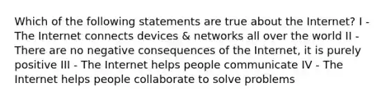 Which of the following statements are true about the Internet? I - The Internet connects devices & networks all over the world II - There are no negative consequences of the Internet, it is purely positive III - The Internet helps people communicate IV - The Internet helps people collaborate to solve problems