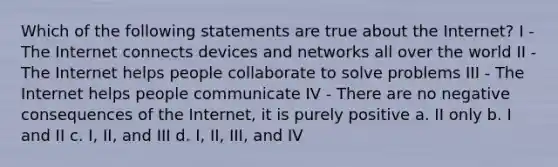 Which of the following statements are true about the Internet? I - The Internet connects devices and networks all over the world II - The Internet helps people collaborate to solve problems III - The Internet helps people communicate IV - There are no negative consequences of the Internet, it is purely positive a. II only b. I and II c. I, II, and III d. I, II, III, and IV