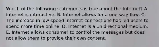 Which of the following statements is true about the Internet? A. Internet is interactive. B. Internet allows for a one-way flow. C. The increase in low speed internet connections has led users to spend more time online. D. Internet is a unidirectional medium. E. Internet allows consumer to control the messages but does not allow them to provide their own content.