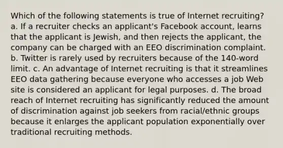 Which of the following statements is true of Internet recruiting? a. If a recruiter checks an applicant's Facebook account, learns that the applicant is Jewish, and then rejects the applicant, the company can be charged with an EEO discrimination complaint. b. Twitter is rarely used by recruiters because of the 140-word limit. c. An advantage of Internet recruiting is that it streamlines EEO data gathering because everyone who accesses a job Web site is considered an applicant for legal purposes. d. The broad reach of Internet recruiting has significantly reduced the amount of discrimination against job seekers from racial/ethnic groups because it enlarges the applicant population exponentially over traditional recruiting methods.