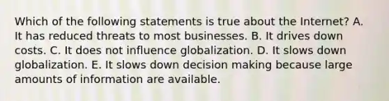 Which of the following statements is true about the Internet? A. It has reduced threats to most businesses. B. It drives down costs. C. It does not influence globalization. D. It slows down globalization. E. It slows down decision making because large amounts of information are available.