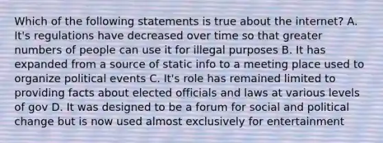 Which of the following statements is true about the internet? A. It's regulations have decreased over time so that greater numbers of people can use it for illegal purposes B. It has expanded from a source of static info to a meeting place used to organize political events C. It's role has remained limited to providing facts about elected officials and laws at various levels of gov D. It was designed to be a forum for social and political change but is now used almost exclusively for entertainment