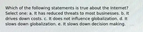 Which of the following statements is true about the Internet? Select one: a. It has reduced threats to most businesses. b. It drives down costs. c. It does not influence globalization. d. It slows down globalization. e. It slows down decision making.