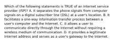 Which of the following statements is TRUE of an Internet service provider (ISP)? A. It separates the phone signals from computer signals on a digital subscriber line (DSL) at a user's location. B. It facilitates a one-way information transfer process between a user's computer and the Internet. C. It allows a user to communicate directly through the Internet without requiring a wireless medium of communication. D. It provides a legitimate Internet address and serves as a user's gateway to the Internet.