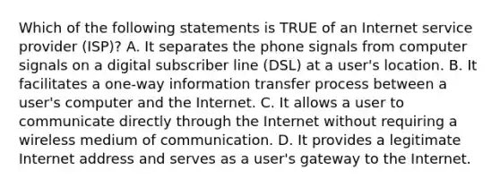 Which of the following statements is TRUE of an Internet service provider (ISP)? A. It separates the phone signals from computer signals on a digital subscriber line (DSL) at a user's location. B. It facilitates a one-way information transfer process between a user's computer and the Internet. C. It allows a user to communicate directly through the Internet without requiring a wireless medium of communication. D. It provides a legitimate Internet address and serves as a user's gateway to the Internet.