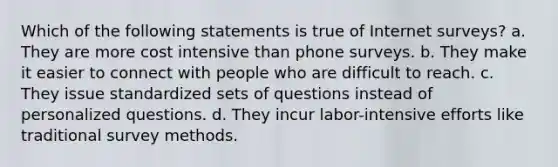 Which of the following statements is true of Internet surveys? a. They are more cost intensive than phone surveys. b. They make it easier to connect with people who are difficult to reach. c. They issue standardized sets of questions instead of personalized questions. d. They incur labor-intensive efforts like traditional survey methods.