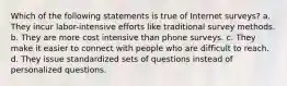 Which of the following statements is true of Internet surveys? a. They incur labor-intensive efforts like traditional survey methods. b. They are more cost intensive than phone surveys. c. They make it easier to connect with people who are difficult to reach. d. They issue standardized sets of questions instead of personalized questions.