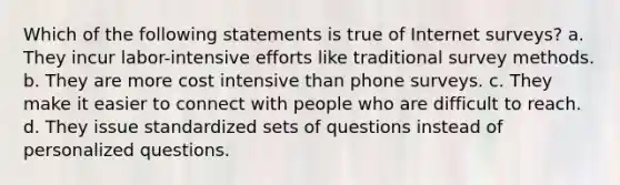 Which of the following statements is true of Internet surveys? a. They incur labor-intensive efforts like traditional survey methods. b. They are more cost intensive than phone surveys. c. They make it easier to connect with people who are difficult to reach. d. They issue standardized sets of questions instead of personalized questions.