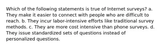 Which of the following statements is true of Internet surveys? a. They make it easier to connect with people who are difficult to reach. b. They incur labor-intensive efforts like traditional survey methods. c. They are more cost intensive than phone surveys. d. They issue standardized sets of questions instead of personalized questions.