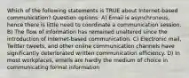 Which of the following statements is TRUE about Internet-based communication? Question options: A) Email is asynchronous, hence there is little need to coordinate a communication session. B) The flow of information has remained unaltered since the introduction of Internet-based communication. C) Electronic mail, Twitter tweets, and other online communication channels have significantly deteriorated written communication efficiency. D) In most workplaces, emails are hardly the medium of choice in communicating formal information