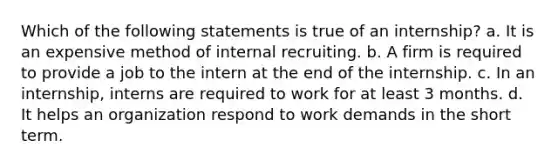 Which of the following statements is true of an internship? a. It is an expensive method of internal recruiting. b. A firm is required to provide a job to the intern at the end of the internship. c. In an internship, interns are required to work for at least 3 months. d. It helps an organization respond to work demands in the short term.