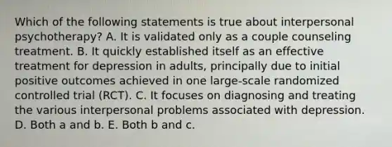 Which of the following statements is true about interpersonal psychotherapy? A. It is validated only as a couple counseling treatment. B. It quickly established itself as an effective treatment for depression in adults, principally due to initial positive outcomes achieved in one large-scale randomized controlled trial (RCT). C. It focuses on diagnosing and treating the various interpersonal problems associated with depression. D. Both a and b. E. Both b and c.