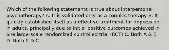 Which of the following statements is true about interpersonal psychotherapy? A. It is validated only as a couples therapy B. It quickly established itself as a effective treatment for depression in adults, principally due to initial positive outcomes achieved in one large-scale randomized controlled trial (RCT) C. Both A & B D. Both B & C