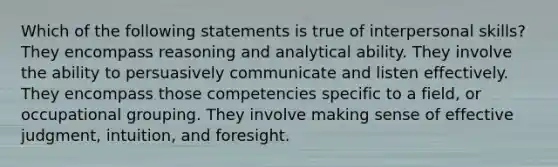 Which of the following statements is true of interpersonal skills? They encompass reasoning and analytical ability. They involve the ability to persuasively communicate and listen effectively. They encompass those competencies specific to a field, or occupational grouping. They involve making sense of effective judgment, intuition, and foresight.