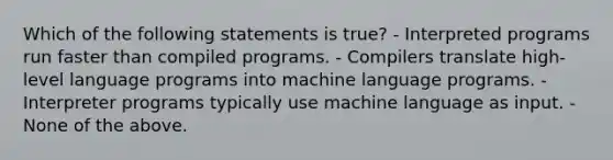 Which of the following statements is true? - Interpreted programs run faster than compiled programs. - Compilers translate high-level language programs into machine language programs. - Interpreter programs typically use machine language as input. - None of the above.