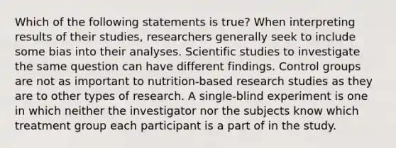 Which of the following statements is true? When interpreting results of their studies, researchers generally seek to include some bias into their analyses. Scientific studies to investigate the same question can have different findings. Control groups are not as important to nutrition-based research studies as they are to other types of research. A single-blind experiment is one in which neither the investigator nor the subjects know which treatment group each participant is a part of in the study.