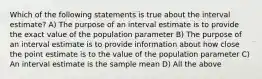 Which of the following statements is true about the interval estimate? A) The purpose of an interval estimate is to provide the exact value of the population parameter B) The purpose of an interval estimate is to provide information about how close the point estimate is to the value of the population parameter C) An interval estimate is the sample mean D) All the above