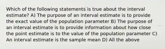 Which of the following statements is true about the interval estimate? A) The purpose of an interval estimate is to provide the exact value of the population parameter B) The purpose of an interval estimate is to provide information about how close the point estimate is to the value of the population parameter C) An interval estimate is the sample mean D) All the above