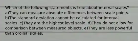 Which of the following statements is true about interval scales? a)They can measure absolute differences between scale points. b)The standard deviation cannot be calculated for interval scales. c)They are the highest level scale. d)They do not allow for comparison between measured objects. e)They are less powerful than ordinal scales.