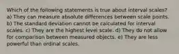 Which of the following statements is true about interval scales? a) They can measure absolute differences between scale points. b) The standard deviation cannot be calculated for interval scales. c) They are the highest level scale. d) They do not allow for comparison between measured objects. e) They are less powerful than ordinal scales.